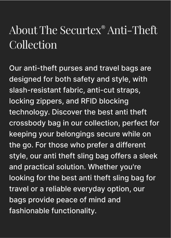 Our anti-theft purses and travel bags are designed for both safety and style, with slash-resistant fabric, anti-cut straps, locking zippers, and RFID blocking technology. Discover the best anti theft crossbody bag in our collection, perfect for keeping your belongings secure while on the go. For those who prefer a different style, our anti theft sling bag offers a sleek and practical solution. Whether you're looking for the best anti theft sling bag for travel or a reliable everyday option, our bags provide peace of mind and fashionable functionality.